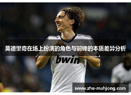 莫德里奇在场上扮演的角色与前锋的本质差异分析 莫德里奇在场上扮演的角色与前锋的本质差异分析