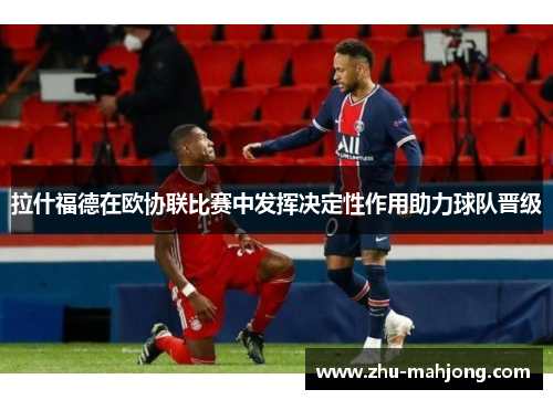 拉什福德在欧协联比赛中发挥决定性作用助力球队晋级