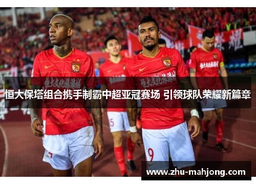 恒大保塔组合携手制霸中超亚冠赛场 引领球队荣耀新篇章 恒大保塔组合携手制霸中超亚冠赛场 引领球队荣耀新篇章