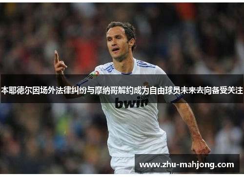 本耶德尔因场外法律纠纷与摩纳哥解约成为自由球员未来去向备受关注 本耶德尔因场外法律纠纷与摩纳哥解约成为自由球员未来去向备受关注