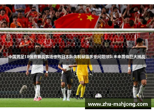 中国男足18强赛首战客场惨败日本队失利暴露多重问题球队未来面临巨大挑战 中国男足18强赛首战客场惨败日本队失利暴露多重问题球队未来面临巨大挑战