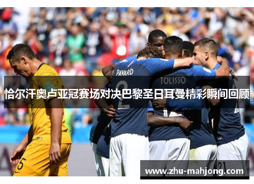 恰尔汗奥卢亚冠赛场对决巴黎圣日耳曼精彩瞬间回顾