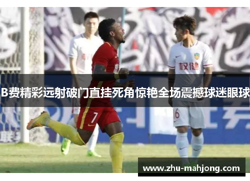 B费精彩远射破门直挂死角惊艳全场震撼球迷眼球 B费精彩远射破门直挂死角惊艳全场震撼球迷眼球