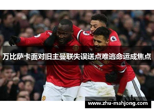 万比萨卡面对旧主曼联失误送点难逃命运成焦点 万比萨卡面对旧主曼联失误送点难逃命运成焦点