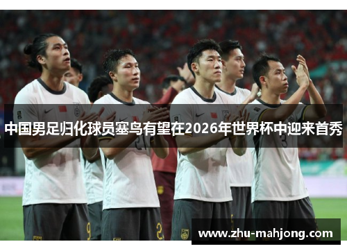 中国男足归化球员塞鸟有望在2026年世界杯中迎来首秀